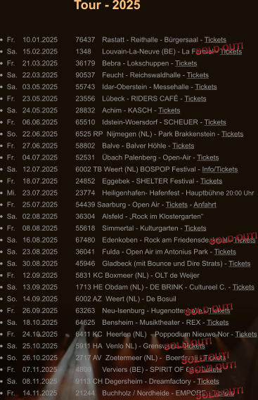 •	Fr.	10.01.2025	76437	Rastatt - Reithalle - Bürgersaal - Tickets •	Sa.	15.02.2025	1348 	Louvain-La-Neuve (BE) - La Ferme! - Tickets •	Fr.	21.03.2025	36179	Bebra - Lokschuppen - Tickets •	Sa.	22.03.2025	90537	Feucht - Reichswaldhalle - Tickets •	Sa.	03.05.2025	55743 	Idar-Oberstein - Messehalle - Tickets •	Fr.	23.05.2025	23556	Lübeck - RIDERS CAFÉ - Tickets •	Sa.	24.05.2025	28832	Achim - KASCH - Tickets •	Fr.	06.06.2025	65510	Idstein-Woersdorf - SCHEUER - Tickets •	So.	22.06.2025	6525 RP  Nijmegen (NL) - Park Brakkenstein - Tickets •	Fr.	27.06.2025	58802	Balve - Balver Höhle - Tickets •	Fr.	04.07.2025	52531	Übach Palenberg - Open-Air - Tickets •	Sa.	12.07.2025	6002 TB Weert (NL) BOSPOP Festival - Info/Tickets •	Fr.	18.07.2025	24852 	Eggebek - SHELTER Festival - Tickets •	Mi.	23.07.2025	23774	Heiligenhafen- Hafenfest - Hauptbühne 20:00 Uhr •	Fr.	25.07.2025	54439 Saarburg - Open Air - Tickets - Anfahrt •	Sa.	02.08.2025	36304	Alsfeld - „Rock im Klostergarten“ •	Fr.	08.08.2025	55618	Simmertal - Kulturgarten - Tickets •	Sa.	16.08.2025	67480	Edenkoben - Rock am Friedensdenkmal - Tickets •	Sa.	23.08.2025	36041	Fulda - Open Air im Antonius Park - Tickets •	Sa.	30.08.2025	45946	Gladbeck (mit Bounce und Dire Strats) - Tickets •	Fr.	12.09.2025	5831 KC Boxmeer (NL) - OLT de Weijer •	Sa.	13.09.2025	1713 HE Obdam (NL) - DE BRINK - Cultureel C. - Tickets •	So.	14.09.2025	6002 AZ  Weert (NL) - De Bosuil •	Fr.	26.09.2025	63263 	Neu-Isenburg - Hugenottenhalle - Tickets •	Sa.	18.10.2025	64625	Bensheim - Musiktheater - REX - Tickets •	Fr.	24.10.2025	6411 KC  Heerlen (NL)  - Poppodium Nieuwe Nor - Tickets •	Sa.	25.10.2025	5911 HA  Venlo NL) - Grenswerk - Tickets •	So.	26.10.2025	2717 AV  Zoetermeer (NL) -  Boerdereij - Tickets •	Fr.	07.11.2025	4800  	Verviers (BE) - SPIRIT OF 66 - Tickets •	Sa.	08.11.2025	9113 CH Degersheim - Dreamfactory - Tickets •	Fr.	14.11.2025	21244 	Buchholz / Nordheide - EMPORE - Tickets Tour - 2025